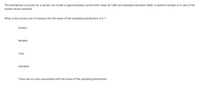 The distribution of prices for a certain car model is approximately normal with mean $21,800 and standard deviation $400. A random sample of 4 cars of the
model will be selected.
What is the correct unit of measure for the mean of the sampling distribution of a ?
Dollars
Models
Cars
Samples
There are no units associated with the mean of the sampling distribution.
