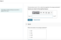 Item 4
If the jet comes to rest in 13.0 s, what is the magnitude of its average acceleration?
Express your answer to three significant figures.
A jet makes a landing traveling due east with a
speed of 70.7 m/s.
?
|aav| =
m/s?
Submit
Request Answer
Part B
What is the direction of its average acceleration?
O east
O west
O south
O north
