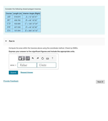Consider the following closed-polygon traverse.
Course Length (m) Interior Angle (Right)
AB 519.674
A = 12° 25'31"
BC
456.765
B = 48° 19'25"
CD
433.926
C=126°37'24"
DE 427.558
D = 46°03'36"
EA 107.934 E=306° 34' 19"
Part A
Compute the area within the traverse above using the coordinate method. Check by DMDs.
Express your answer to five significant figures and include the appropriate units.
area= Value
Submit
Provide Feedback
Request Answer
Units
?
Next >