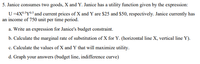 5. Janice consumes two goods, X and Y. Janice has a utility function given by the expression:
U=4X05Y05 and current prices of X and Y are $25 and $50, respectively. Janice currently has
an income of 750 unit per time period.
a. Write an expression for Janice's budget constraint.
b. Calculate the marginal rate of substitution of X for Y. (horizontal line X, vertical line Y).
c. Calculate the values of X and Y that will maximize utility.
d. Graph your answers (budget line, indifference curve)
