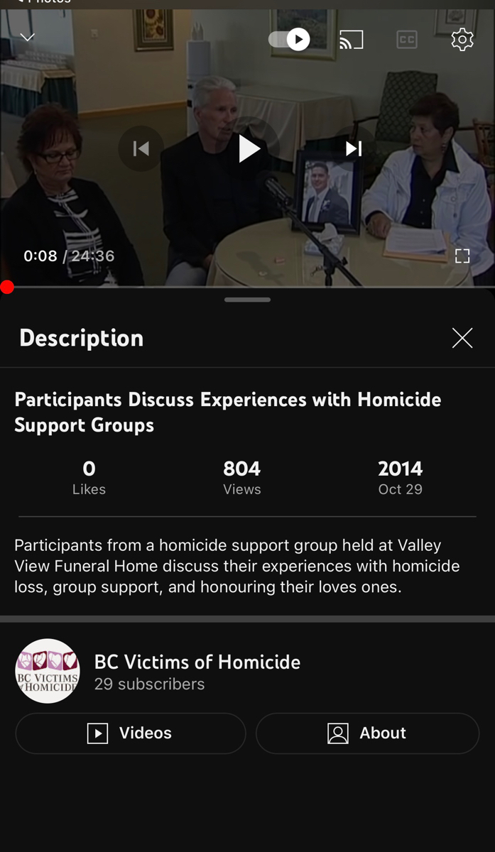 0:08 / 24:36
Description
Participants Discuss Experiences with Homicide
Support Groups
0
Likes
BC VICTIMS
HOMICIDE
804
Views
CC
BC Victims of Homicide
29 subscribers
Videos
Participants from a homicide support group held at Valley
View Funeral Home discuss their experiences with homicide
loss, group support, and honouring their loves ones.
2014
Oct 29
(3
About