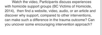 Watch the video, Participants discuss experiences
with homicide support groups (BC Victims of Homicide,
2014), then find a website, video, audio, or an article and
discover why support, compared to other interventions,
can make such a difference in the trauma outcome? Can
you uncover some encouraging intervention approach?