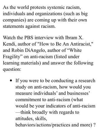 As the world protests systemic racism,
individuals and organizations (such as big
companies) are coming up with their own
statements against racism.
Watch the PBS interview with Ibram X.
Kendi, author of "How to Be An Antiracist,"
and Robin DiAngelo, author of "White
Fragility" on anti-racism (listed under
learning materials) and answer the following
question:
• If you were to be conducting a research
study on anti-racism, how would you
measure individuals' and businesses'
commitment to anti-racism (what
would be your indicators of anti-racism
-think broadly with regards to
attitudes, skills,
behaviors/actions/practices and more) ?