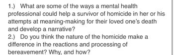 1.) What are some of the ways a mental health
professional could help a survivor of homicide in her or his
attempts at meaning-making for their loved one's death
and develop a narrative?
2.) Do you think the nature of the homicide make a
difference in the reactions and processing of
bereavement? Why, and how?