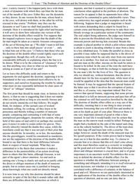 2/ Foot /"The Problem of Abortion and the Doctrine of the Double Effect"
cave. Luckily (luckily?) the trapped party have with them
a stick of dynamite with which they can blast the fat man
out of the mouth of the cave. Either they use the dynamite
or they drown. In one version the fat man, whose head is
in the cave, will drown with them; in the other he will be
rescued in due course. Problem: may they use the
dynamite or not? Later we shall find parallels to this
example. Here it is introduced for light relief and because
it will serve to show how ridiculous one version of the
depends, and that it seemed to yield one sophistical
conclusion when applied to the problem of abortion. The
reason for its appeal is that its opponents have often
seemed to be committed to quite indefensible views. Thus
the controversy has raged around examples such as the
following. Suppose that a judge or magistrate is faced
with rioters demanding that a culprit be found for a
certain crime and threatening otherwise to take their own
bloody revenge on a particular section of the community.
The real culprit being unknown, the judge sees himself as
able to prevent the bloodshed only by framing some
innocent person and having him executed. Beside this
example is placed another in which a pilot whose airplane
is about to crash is deciding whether to steer from a more
to a less inhabited area. To make the parallel as close as
possible it may rather be supposed that he is the driver of
a runaway tram which he can only steer from one narrow
track on to another; five men are working on one track
and one man on the other; anyone on the track he enters is
bound to be killed. In the case of the riots the mob have
five hostages, so that in both the exchange is supposed to
be one man's life for the lives of five. The question is
why we should say, without hesitation, that the driver
should steer for the less occupied track, while most of us
would be appalled at the idea that the innocent man could
be framed. It may be suggested that the special feature of
the latter case is that it involves the corruption of justice,
and this is, of course, very important indeed. But if we
remove that special feature, supposing that some private
individual is to kill an innocent person and pass him offas
the criminal we still find ourselves horrified by the idea.
The doctrine of double effect offers us a way out of the
difficulty, insisting that it is one thing to steer towards
someone foreseeing that you will kill him and another to
aim at his death as part of your plan. Moreover there is
one very important element of good in what is here
insisted. In real life it would hardly ever be certain that
the man on the narrow track would be killed. Perhaps he
might find a foothold on the side of the tunnel and cling
on as the vehicle hurtled by. The driver of the tram does
not then leap off and brain him with a crowbar. The
judge, however, needs the death of the innocent man for
his (good) purposes. If the victim proves hard to hang he
must see to it that he dies another way. To choose to
execute him is to choose that this evil shall come about,
and this must therefore count as a certainty in weighing
up the good and evil involved. The distinction between
direct and oblique intention is crucial here, and is of great
importance in an uncertain world. Nevertheless this is no
way to defend the doctrine of double effect. For the
question is whether the difference between aiming at
something and obliquely intending it is in itself relevant to
moral decisions; not whether it is important when
correlated with a difference of certainty in the balance of
good and evil. Moreover we are particularly interested in
the application of the doctrine of the double effect to the
question of abortion, and no one can deny that in
doctrine of the double effect would be. For suppose that
the trapped explorers were to argue that the death of the
fat man might be taken as a merely foreseen consequence
of the act of blowing him up. ("We didn't want to kill him
... only to blow him into small pieces" or even ".. only
to blast him out of the cave.") I believe that those who use
the doctrine of the double effect would rightly reject such
a suggestion, though they will, of course, have
considerable difficulty in explaining where the line is to
be drawn. What is to be the criterion of "claseness" if we
say that anything very close to what we are literally
aiming at counts as if part of our aim?
Let us leave this difficulty aside and return to the
arguments for and against the doctrine, supposing it to be
formulated in the way considered most effective by its
supporters, and ourselves bypassing the trouble by taking
what must on any reasonable definition be clear cases of
"direct" or "oblique" intention.
The first point that should be made clear, in fairness to the
theory, is that no one is suggesting that it does not matter
what you bring about as long as you merely foresee and
do not strictly intend the evil that follows. We might
think, for instance, of the (actual) case of wicked
merchants selling, for cooking, oil they knew to be
poisonous and thereby killing a number of innocent
people, comparing and contrasting it with that of some
unemployed gravediggers, desperate for custom, who got
hold of this same oil and sold it (or perhaps they secretly
gave it away) in order to create orders for graves. They
strictly (directly) intend the deaths they cause, while the
merchants could say that it was not part of their plan that
anyone should die. In morality, as in law, the merchants,
like the gravediggers, would be considered as murderers;
nor are the supporters of the doctrine of the double effect
bound to say that there is the least difference between
them in respect of moral turpitude. What they are
committed to is the thesis that sometimes it makes a
difference to the permissibility of an action involving
harm to others that this harm, although foreseen, is not
part of the agent's direct intention. An end such as
carning one's living is clearly not such as to justify either
the direct or oblique intention of the death of innocent
people, but in certain cases one is justified in bringing
about knowingly what one could not directly intend.
It is now time to say why this doctrine should be taken
seriously in spite of the fact that it sounds rather odd, that
there are difficulties about the distinction on which it
