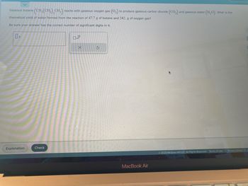 Gaseous butane (CH₂(CH₂)₂CH3) reacts with gaseous oxygen gas
(0₂2) to produce gaseous carbon dioxide (CO₂) a
theoretical yield of water formed from the reaction of 47.7 g of butane and 242. g of oxygen gas?
Be sure your answer has the correct number of significant digits in it.
Explanation
Check
X
S
MacBook Air
and gaseous water (H₂O). What is the
Ⓒ2023 McGraw Hill LLC. All Rights Reserved. Terms of Use
Privacy Center | A