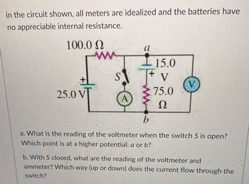 in the circuit shown, all meters are idealized and the batteries have
no appreciable internal resistance.
100.0 Ω
25.0 VT
ww
S
a
- 15.0
+ V
75.0
Ω
V
b
a. What is the reading of the voltmeter when the switch S is open?
Which point is at a higher potential: a or b?
b. With S closed, what are the reading of the voltmeter and
ammeter? Which way (up or down) does the current flow through the
switch?