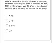 ANOVA was used to test the outcomes of three drug
treatments. Each drug was given to 20 individuals. The
MSE for this analysis was 16. What is the standard
deviation for all 60 individuals sampled for this study?
А. 16
В. 48
С. 6.928
D. 4
