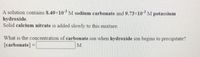 A solution contains 8.49×10M sodium carbonate and 9.73×10 M potassium
hydroxide.
Solid calcium nitrate is added slowly to this mixture.
What is the concentration of carbonate ion when hydroxide ion begins to precipitate?
[carbonate] =
M
