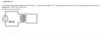 QUESTION 15
For the step down transformer below the turns ratio is 5: 1, the primary voltage is 122 V and the load in the secondary is 9 0. Calculate primary power, enter the
number only, in Watts, don't include units.
Include two places of decimal.
60 Hz
lell
