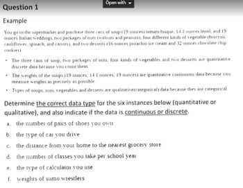 Question 1
Example
You go to the supermarket and purchase three cans of soup (19 ounces) tomato bisque, 14.1 ounces lentil, and 19
ounces Italian wedding), two packages of nuts (walnuts and peanuts), four different kinds of vegetable (broccoli,
cauliflower, spinach, and carrots), and two desserts (16 ounces pistachio ice cream and 32 ounces chocolate chip
cookies).
• The three cans of soup, two packages of nuts, four kinds of vegetables and two desserts are quantitative
discrete data because you count them.
.
Open with
a.
b.
Determine the correct data type for the six instances below (quantitative or
qualitative), and also indicate if the data is continuous or discrete.
the number of pairs of shoes you own
the type of car you drive
C.
the distance from your home to the nearest grocery store
d. the number of classes you take per school year
The weights of the soups (19 ounces, 14.1 ounces, 19 ounces) are quantitative continuous data because you
measure weights as precisely as possible.
Types of soups, nuts, vegetables and desserts are qualitative (categorical) data because they are categorical.
e.
the type of calculator you use
f. weights of sumo wrestlers