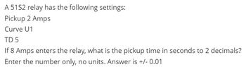 A 51S2 relay has the following settings:
Pickup 2 Amps
Curve U1
TD 5
If 8 Amps enters the relay, what is the pickup time in seconds to 2 decimals?
Enter the number only, no units. Answer is +/- 0.01