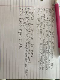 Over the eayator
b An electron is
above the surface of earth It's atrest
With respect to the magnetic Field lines
Of earth What is true &Mbout the force
ŏn the electron due to the
Field Of earth
r loom
100m
magnetic
a) force points to the east
b) force pain ts towards the west
c) the Force points upward from the surtace
of earth?
J the force equals O N.
