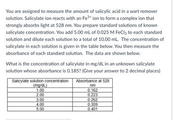 You are assigned to measure the amount of salicylic acid in a wart remover
solution. Salicylate ion reacts with an Fe³+ ion to form a complex ion that
strongly absorbs light at 528 nm. You prepare standard solutions of known
salicylate concentration. You add 5.00 mL of 0.025 M FeCl3 to each standard
solution and dilute each solution to a total of 10.00 mL. The concentration of
salicylate in each solution is given in the table below. You then measure the
absorbance of each standard solution. The data are shown below.
What is the concentration of salicylate in mg/dL in an unknown salicylate
solution whose absorbance is 0.185? (Give your answer to 2 decimal places)
Salicylate solution concentration Absorbance at 528
(mg/dL)
1.00
2.00
3.00
4.00
5.00
nm
0.162
0.223
0.262
0.359
0.401