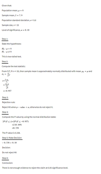 Given that:
Population mean, μ = 8
Sample mean, x = 7.9
Population standard deviation, o = 0.6
Sample size, n = 33
Level of significance, a = 0.10
Step 1:
State the hypotheses:
Ho : a = 8
H₁μ #8
This is two-tailed test.
Step 2:
Compute the test statistic:
From CLT, if n >= 30, then sample mean is approximately normally distributed with mean, μ = μ and
0 =
Step 3:
Rejection rule:
Reject H0 when p-value <a, otherwise do not reject it.
Step 4:
Compute the P-value by using the normal distribution table:
2P (Z ≤ z)=2P (Z ≤ -0.957)
= 2 (0.169)
=0.338
The P-value is 0.338.
Step 5: Make Decision
0.338 > 0. 10
Decision:
Do not reject HO
Step 6:
Conclusion:
There is not enough evidence to reject the claim at 0.05 significance level.
I-H₂
67
7.9-8
0.6
=
√33
= -0.957