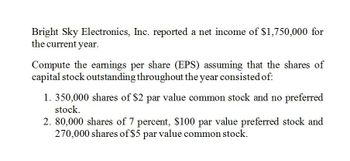 Bright Sky Electronics, Inc. reported a net income of $1,750,000 for
the current year.
Compute the earnings per share (EPS) assuming that the shares of
capital stock outstanding throughout the year consisted of:
1. 350,000 shares of $2 par value common stock and no preferred
stock.
2. 80,000 shares of 7 percent, $100 par value preferred stock and
270,000 shares of $5 par value common stock.