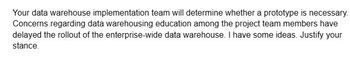 Your data warehouse implementation team will determine whether a prototype is necessary.
Concerns regarding data warehousing education among the project team members have
delayed the rollout of the enterprise-wide data warehouse. I have some ideas. Justify your
stance.