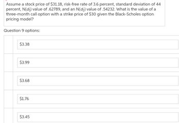 Assume a stock price of $31.18, risk-free rate of 3.6 percent, standard deviation of 44
percent, N(₁) value of .62789, and an N(d₂) value of .54232. What is the value of a
three-month call option with a strike price of $30 given the Black-Scholes option
pricing model?
Question 9 options:
$3.38
$3.99
$3.68
$1.76
$3.45