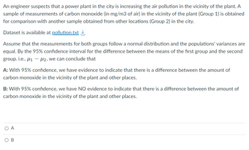 An engineer suspects that a power plant in the city is increasing the air pollution in the vicinity of the plant. A
sample of measurements of carbon monoxide (in mg/m3 of air) in the vicinity of the plant (Group 1) is obtained
for comparison with another sample obtained from other locations (Group 2) in the city.
Dataset is available at pollution.txt↓
Assume that the measurements for both groups follow a normal distribution and the populations' variances are
equal. By the 95% confidence interval for the difference between the means of the first group and the second
group. i.e., ₁-2, we can conclude that
A: With 95% confidence, we have evidence to indicate that there is a difference between the amount of
carbon monoxide in the vicinity of the plant and other places.
B: With 95% confidence, we have NO evidence to indicate that there is a difference between the amount of
carbon monoxide in the vicinity of the plant and other places.
ОА
OB