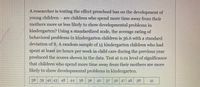 A researcher is exploring the impact of preschool on young children's development, specifically questioning whether children who spend more time away from their mothers are more or less likely to exhibit developmental problems in kindergarten. The study utilizes a standardized scale, where the average rating of behavioral problems in kindergarten children is 36.6, with a standard deviation of 8. 

A random sample of 15 kindergarten children, who spent at least 20 hours per week in child care during the previous year, produced the following scores:

38, 39, 42, 43, 48, 44, 38, 36, 42, 37, 36, 47, 48, 38, 41

The study is conducted at a 0.01 level of significance to test the hypothesis that children spending more time away from their mothers are more prone to develop behavioral issues in kindergarten.