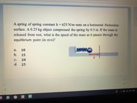 A spring of spring constantk 625 N/m rests on a horizontal frictionless
surface. A 0.25 kg object compressed the spring by 0.3 m. If the mass is
released from rest, what is the speed of the mass as it passes through the
equilibrium point (in m/s)?
10
wwww.m
а.
b.
15
с.
20
d.
25
.1 O
2 O
d.
30
