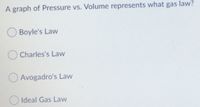 A graph of Pressure vs. Volume represents what gas law?
O Boyle's Law
Charles's Law
O Avogadro's Law
Ideal Gas Law
