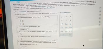Among college students, the proportion p who say they're interested in their congressional district's election results has traditionally been 75%. After a series of
debates on campuses, a political scientist claims that the proportion of college students who say they're interested in their district's election results is more than
75%. A poll is commissioned, and 212 out of a random sample of 275 college students say they're interested in their district's election results. Is there enough
evidence to support the political scientist's claim at the 0.10 level of significance?
Perform a one-tailed test. Then complete the parts below.
Carry your intermediate computations to three or more decimal places. (If necessary, consult a list of formulas.)
(a) State the null hypothesis H, and the alternative hypothesis H₁.
HO
H₁ :0
(b) Determine the type of test statistic to use.
(Choose one) ▼
(c) Find the value of the test statistic. (Round to three or more decimal places.)
0
(d) Find the critical value. (Round to three or more decimal places.)
(e) Is there enough evidence to support the political scientist's claim that the
proportion of college students who say they're interested in their district's
election results more than 75%?
OYes No
1
Н
|x
0=0
☐☐
X
O
S
00
OSO
P
ô
010
ロマロ
Ś
>O
0<0
? 圖 □图 □ □
199
Aa