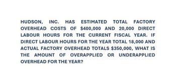 HUDSON, INC. HAS ESTIMATED TOTAL FACTORY
OVERHEAD COSTS OF $400,000 AND 20,000 DIRECT
LABOUR HOURS FOR THE CURRENT FISCAL YEAR. IF
DIRECT LABOUR HOURS FOR THE YEAR TOTAL 18,000 AND
ACTUAL FACTORY OVERHEAD TOTALS $350,000, WHAT IS
THE AMOUNT OF OVERAPPLIED OR UNDERAPPLIED
OVERHEAD FOR THE YEAR?