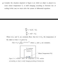 Consider the situation depicted in Figure 2, in which an object is placed in a
room whose temperature T is itself changing according to Newtons law of
cooling. In this case, we must solve the system of differential equations
