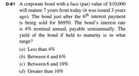 D-81 A corporate bond with a face (par) value of $10,000
will mature 7 years from today (it was issued 3 years
ago). The bond just after the 6th interest payment
is being sold for $6950. The bond's interest rate
is 4% nominal annual, payable semiannually. The
yield of the bond if held to maturity is in what
range?
(a) Less than 4%
(b) Between 4 and 6%
(c) Between 6 and 10%
(d) Greater than 10%
