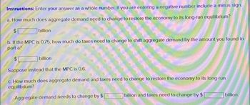 Instructions: Enter your answer as a whole number. If you are entering a negative number include a minus sign.
a. How much does aggregate demand need to change to restore the economy to its long-run equilibrium?
billion
b. If the MPC is 0.75, how much do taxes need to change to shift aggregate demand by the amount you found in
part a?
$1
billion
Suppose instead that the MPC is 0.6.
c. How much does aggregate demand and taxes need to change to restore the economy to its long-run
equilibrium?
Aggregate demand needs to change by $
billion and taxes need to change by $1
billion.