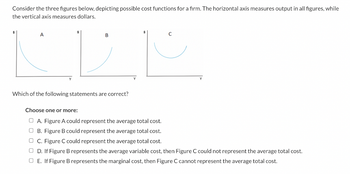 Consider the three figures below, depicting possible cost functions for a firm. The horizontal axis measures output in all figures, while
the vertical axis measures dollars.
A
B
Which of the following statements are correct?
Choose one or more:
ⒸA. Figure A could represent the average total cost.
OB. Figure B could represent the average total cost.
C. Figure C could represent the average total cost.
OD. If Figure B represents the average variable cost, then Figure C could not represent the average total cost.
OE. If Figure B represents the marginal cost, then Figure C cannot represent the average total cost.