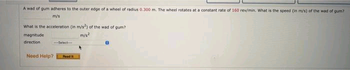 A wad of gum adheres to the outer edge of a wheel of radius 0.300 m. The wheel rotates at a constant rate of 160 rev/min. What is the speed (in m/s) of the wad of gum?
m/s
What is the acceleration (in m/s2) of the wad of gum?
m/s2
magnitude
direction
Need Help?
Select
Road I