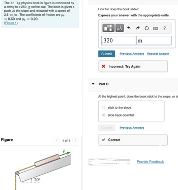 The 1.1 kg physics book in figure is connected by
a string to a 250 g coffee cup. The book is given a
push up the slope and released with a speed of
2.5 m/s. The coefficients of friction are us
= 0.50 and μk = 0.20.
(Figure 1)
=
Figure
20⁰
1 of 1
How far does the book slide?
Express your answer with the appropriate units.
.320
Submit
Part B
µA
X Incorrect; Try Again
Submit
m
Previous Answers Request Answer
stick to the slope
slide back downhill
At the highest point, does the book stick to the slope, or d
?
Previous Answers
Correct
Provide Feedback