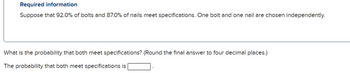 Required information
Suppose that 92.0% of bolts and 87.0% of nails meet specifications. One bolt and one nail are chosen independently.
What is the probability that both meet specifications? (Round the final answer to four decimal places.)
The probability that both meet specifications is