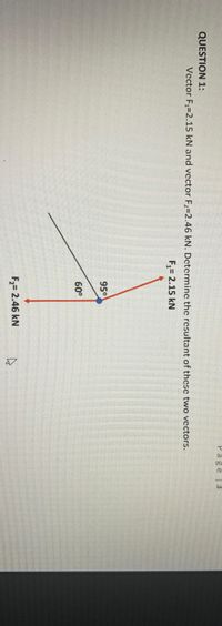 Page |3
QUESTION 1:
Vector F1=2.15 kN and vector F2=2.46 kN. Determinc the resultant of these two vectors.
F,= 2.15 kN
95°
60°
F2= 2.46 kN
