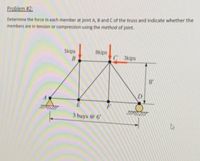 Problem #2:
Determine the force in each member at joint A, B and C of the truss and indicate whether the
members are in tension or compression using the method of joint.
5kips
8kips
C 3kips
8'
D.
A
E
3 bays @ 6'
