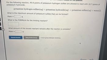 for this question.
For the following reaction, 49.8 grams of potassium hydrogen sulfate are allowed to react with 18.7 grams of
potassium hydroxide.
potassium hydrogen sulfate(aq) + potassium hydroxide (aq) → potassium sulfate(aq) + water (1)
What is the maximum amount of potassium sulfate that can be formed?
Mass=
g
What is the FORMULA for the limiting reactant?
What amount of the excess reactant remains after the reaction is complete?
Mass=
g
Submit Answer
Retry Entire Group 3 more group attempts remaining
Previous
Next