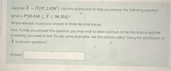 Suppose X
What is P(95.646 ≤X ≤ 98.354)?
Where relevant, round your answer to three decimal places.
N (97, 2.6262). Use this distribution to help you answer the following question:
Hint: To help you answer this question, you may wish to draw a picture of the distribution and the
probability you need to find. To see some examples, see the section called "Using the distribution of
X to answer questions".
Answer: