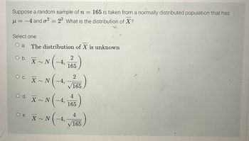 Suppose a random sample of n
=
165 is taken from a normally distributed population that has
μ = -4 and ² = 22. What is the distribution of X?
Select one:
ARR
O a. The distribution of X is unknown
O b.
O C.
O'd.
O e.
X~N-4,
X~N -4,
X~N-4,
2
165
X~N
2
165
4
)
165
4
N (-4, 165