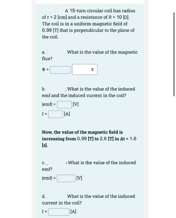 A 15-turn circular coil has radius
of r = 2 [cm] and a resistance of R = 10 [0].
The coil is in a uniform magnetic field of
0.99 [T] that is perpendicular to the plane of
the coil.
a.
flux?
What is the value of the magnetic
b.
emf and the induced current in the coil?
lemf|
[V]
I =
What is the value of the induced
C. _
emf?
|emf] =
[A]
Now, the value of the magnetic field is
increasing from 0.99 [T] to 2.6 [T] in At = 1.6
[s].
: What is the value of the induced
[V]
What is the value of the induced
d..
current in the coil?
I =
[A]