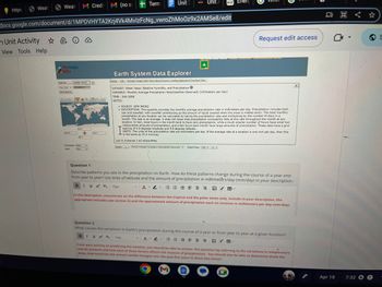 https
Weath
Weat M Credi M (no su
h Unit Activity
View Tools Help
40
my NASA
data
docs.google.com/document/d/1MPDVHYTA2Krj4Vk4MvlzFcNg_vwroZhMoOz9x2AMSe8/edit
Data Sel
One Chart
Chant Options
180 W
Update Chart K
Amelatom
TERORE
90 N
205
Compute: None
over:
Area
+ Term
180 E
Unit 3
Unit /
Earth System Data Explorer
Deplay Animate Google Earth Show Values Export to Desktop Application Download Des
Link
WANASH
eia
DATASET: Water Vapor, Relative Humidity, and Precipitation O
VARIABLE: Monthly Average Precipitation Rate(Satellite Observed) (millimeters per day)
TIME: JUN-2000
NOTES:
V AVA
Monthly Average Precipitation Rate Observed) Date/Time: 2000 Jun
Ener
Request edit access
SOURCE: GPM IMERG
• DESCRIPTION: This quantity provides the monthly average precipitation rate in millimeters per day. Precipitation includes both
rain and snowfall, with snowfall contributing as the amount of liquid created when the snow is melted down. The total monthly
precipitation at any location can be calculated by taking the precipitation rate and multiplying by the number of days in a
month. The rate is an average; it does not mean that precipitation consistently falls at this rate throughout the month at any
location. In fact, most hours in the month tend to have zero precipitation, while a much smaller number of hours have small but
measureable amounts of precipitation, and a few hours each month have large amounts of precipitation. These data have a grid
spacing of 0.5 degrees longitude and 0.5 degrees latitude.
I
UNITS: The units of the precipitation rate are millimeters per day. If the average rate at a location is one inch per day, then this
is the same as 25.4 mm/day.
LAS 8./PyFerret 7.63 NOAA/PMEL
Display
TRICO TULOTIRIS AULT HOST QUIDE
Question 1
Describe patterns you see in the precipitation on Earth. How do these patterns change during the course of a year and
from year to year? Use lines of latitude and the amount of precipitation in millimeters/day (mm/day) in your description.
BIVX X₂ 15px
福 = ≡ V 田
In this description, concentrate on the difference between the tropical and the polar zones only. Include in your description, the
appropriate latitudes (see section A) and the approximate amount of precipitation each on receives in millimeters per day (mm/day).
Question 2
What causes the variations in Earth's precipitation during the course of a year or from year to year at a given location?
B I 14 X² X, 15px
EEN
VE
2
From your activity on predicting the weather, you should be able to answer this question by referring to the variations in temperature
and air pressure and how each of those factors affects the chances of precipitation. You should also be able to determine (from the
data), how much has the annual rainfall changed over the past five years in those two zones?
M
Q
X
Apr 18
7:32
S