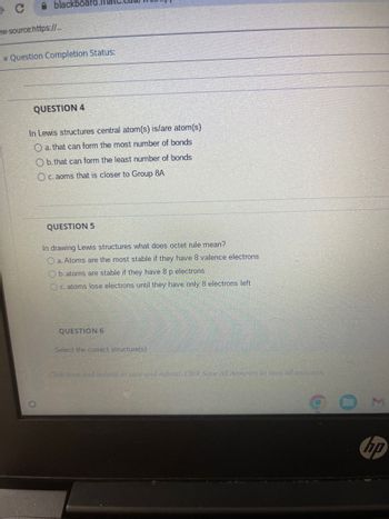 blackbo
ew-source:https://...
✓ Question Completion Status:
QUESTION 4
In Lewis structures central atom(s) is/are atom(s)
O a. that can form the most number of bonds
Ob. that can form the least number of bonds
O c. aoms that is closer to Group 8A
QUESTION 5
In drawing Lewis structures what does octet rule mean?
O a. Atoms are the most stable if they have 8 valence electrons
Ob.atoms are stable if they have 8 p electrons
O c. atoms lose electrons until they have only 8 electrons left
QUESTION 6
Select the correct structure(s)
Click Save and Subinit to save and submit. Click Save All Answers to save all answers.
hp