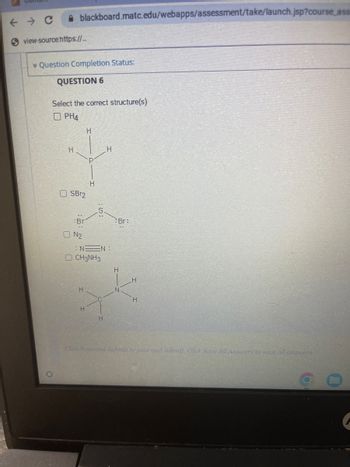 blackboard.matc.edu/webapps/assessment/take/launch.jsp?course_ass
← → C
Sview-source:https://...
Question Completion Status:
QUESTION 6
Select the correct structure(s)
O PH4
H
OSBr2
Br
ON2
H
H
H
H
:NN:
CH3NH3
H
H
Br=
H
N
H
H
Click Save and Submit to save and submit. Click Save All Answers to suve all answers,