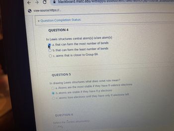 ← → C
blackboard.matc.edu/webapps/assessme
view-source:https://...
* Question Completion Status:
QUESTION 4
In Lewis structures central atom(s) is/are atom(s)
a. that can form the most number of bonds
b. that can form the least number of bonds
c. aoms that is closer to Group 8A
QUESTION 5
In drawing Lewis structures what does octet rule mean?
a. Atoms are the most stable if they have 8 valence electrons
Ob.atoms are stable if they have 8 p electrons
c. atoms lose electrons until they have only 8 electrons left
QUESTION 6
Select the correct structure(s)
PH4
_assessmer
