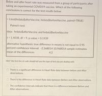 Before and after heart rate was measured from a group of participants after
taking an experimental COVID19 vaccine. Which of the following
conclusions is correct for the test results below.
> t.test(hrdata$afterVaccine, hrdata$beforeVaccine, paired=TRUE)
Paired t-test
data: hrdata$afterVaccine and hrdata$beforeVaccine
t = 1.4038, df = 9, p-value = 0.1939
alternative hypothesis: true difference in means is not equal to 0 95
percent confidence interval: -2.568014 10.968014 sample estimates:
mean of the differences
4.2
Hint* the first line of code should tell you the type of test you are dealing with.
There is a significant difference in Heart Rate data between before and After
observations.
There is No difference in Heart Rate data between Before and After observations.
The confidence intervals indicate that there is a difference between Before and
After observations.
