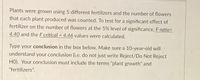 Plants were grown using 5 different fertilizers and the number of flowers
that each plant produced was counted. To test for a significant effect of
fertilizer on the number of flowers at the 5% level of significance, F-ratio=
4.40 and the F critical = 4.46 values were calculated.
Type your conclusion in the box below. Make sure a 10-year-old will
understand your conclusion (i.e. do not just write Reject/Do Not Reject
HO). Your conclusion must include the terms "plant growth" and
"fertilizers".
