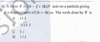 16. A force F = (3i – 5+ 2k)N acts on a particle giving
it a displacement of(3i + 4k)m. The work done by F is
A 15 J
B 5V14 J.
с 51
D 17J
D
