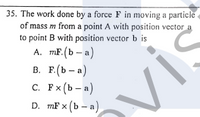 35. The work done by a force F in moving a particle
of mass m from a point A with position vector a
to point B with position vector b is
A. mF. (b – a)
В. Е.(Ь — а)
с. Рx (Ь — а)
D. mF x (b – a)
