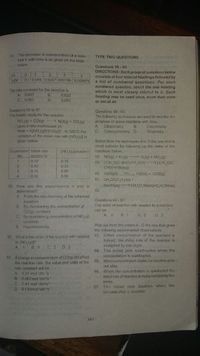 34
The decrease in concentration of a reac-
tant X with time is as given on the table
TYPE TWO QUESTIONS
below
Questions 58 - 89
DIRECTIONS: Each group of questions below
consists of four lettered headings followed by
a list of numbered questions. For each
numbered question, select the one heading
which is most closely related to it. Each
heading may be used once, more than once
or not at all.
th
(x]M
0.1 0.049 0 0247 0.01195 0.005875
The rate constant for the reaction is
0.639
0.603
A. 0.693
C. 0.063
D.
Questions 55 to 57
The kinetic study for the reaction
NO (g) + CO(g) > NO(g) + CO (g)
Questions 58 - 62.
The following techniques are used to manitor the
gave a rate expression of.
Rate = K[NO (g)ICO(g). At 325 C the
variation of the initial rate with [NO (g)) is
progress of some reactions with time.
Dilatometry
Conductrimetry D.
Calorimetry
Titrametry
A.
B.
C.
Select from the techniques A to D the one that is
most suitable for foilowing up the rates of the
given below.
Experiment Initial rate
moldm 's
INO (a)]moldm
reactions below
No.
58. NO(g) + 0 () 0(g) + NO,(g)
59. (CH )3C-Br(i)+H.O(1) (CH )3C-
OH)+HBr(aq)
60. H2O2(10
0.10
0.15
2
0.40
0.30
0.16
0 60
AMIO, H20(1) + 402(g)
4
0.32
0.90
61. CH,CO.C H,(aq) +
NAOH(aq) CH CO,Na(aq)+C,H,OH(aq)
55. How are the experiments n and m
62.
determined?
A. From the stoichiometry of the balanced
equation.
Questions 63 -67.
The order of reaction with respect to a reactant
B. By maintaining the concentration of
COlg) constant.
C. By maintaining concentration of NO (g)
can be
A
B. 1
C 2
D. 3
constant.
Pick out from the orders A - D the one that gives
the following experimental bbservations.
63
D. Experimentally.
When concentration of the reactant is
halved, the initial rate of the reaction is
multiplied by one eight.
64. The initial çate quadruples when the
concentration is quadrupled.
65. When concentralion triples the reaction does
not alter.
66 When the cuncentration is quintupled the
initiel rate of reaction is muluiclied twenty five
56. What is the order of the reaction with respect
to (NO,(9)?
A. 1
B. 0
C. 2
D. 3
57. If change in concentration of COlg) did affect
the reaction rate, the value and units of the
rale constant will be
A. 0.27 mol 'dm 's
B. 0.067mol 'dm's
C. 0.44 mol 'dm's
D. 0.133mol'dms
times
67. Th inilial rate doubles when the
concenti ation is doubled.
165
